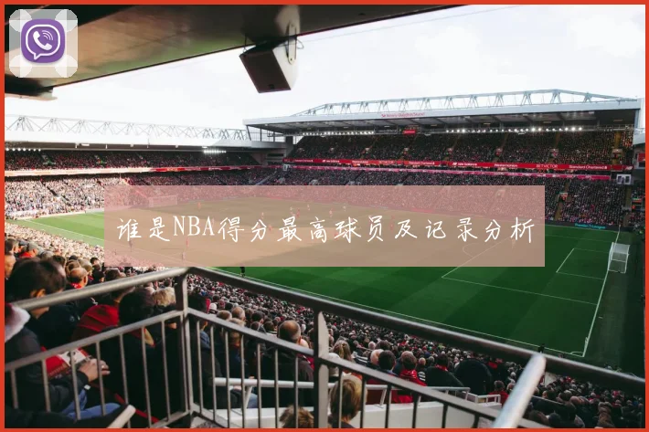谁是NBA得分最高球员及记录分析