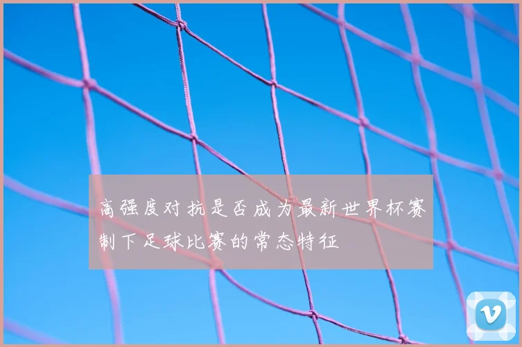 高强度对抗是否成为最新世界杯赛制下足球比赛的常态特征